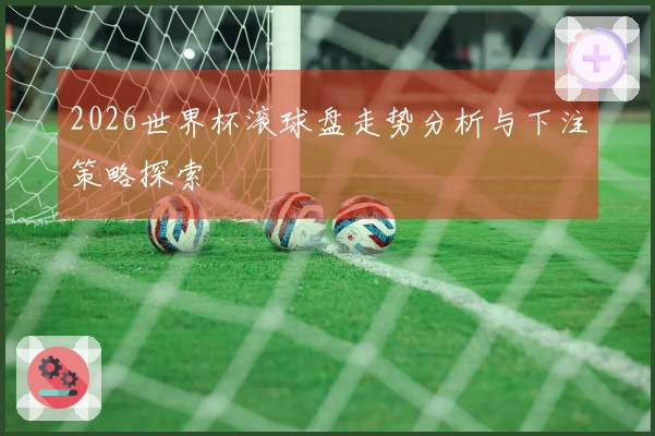 2026世界杯滚球盘走势分析与下注策略探索